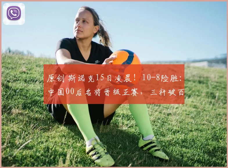 原创 斯诺克15日凌晨！10-8险胜：中国00后名将晋级正赛，三杆破百5杆50+