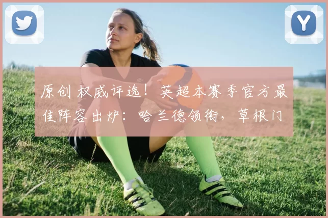 原创 权威评选!英超本赛季官方最佳阵容出炉:哈兰德领衔,草根门神创惊喜!