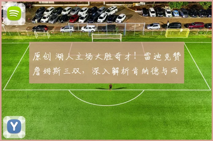 原创 湖人主场大胜奇才!雷迪克赞詹姆斯三双,深入解析肯纳德与两内线战术应用