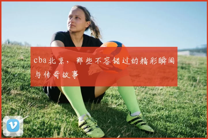 cba北京,那些不容错过的精彩瞬间与传奇故事