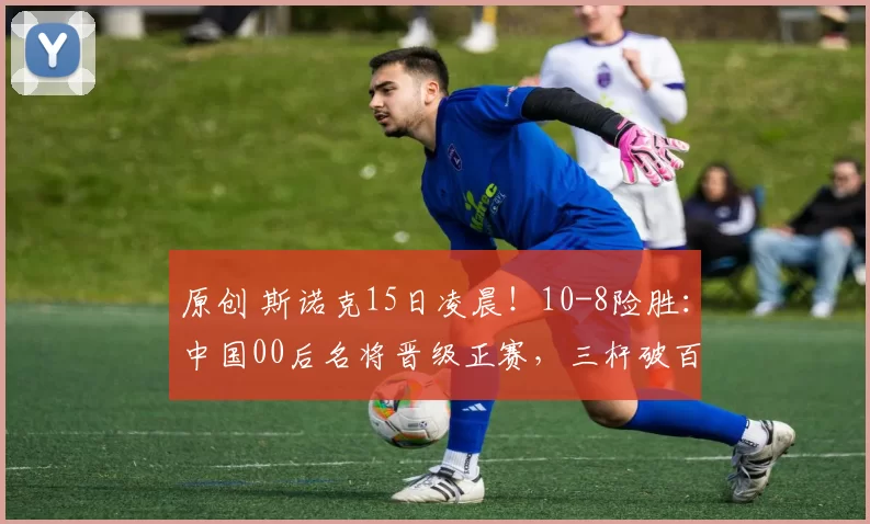 原创 斯诺克15日凌晨！10-8险胜：中国00后名将晋级正赛，三杆破百5杆50+