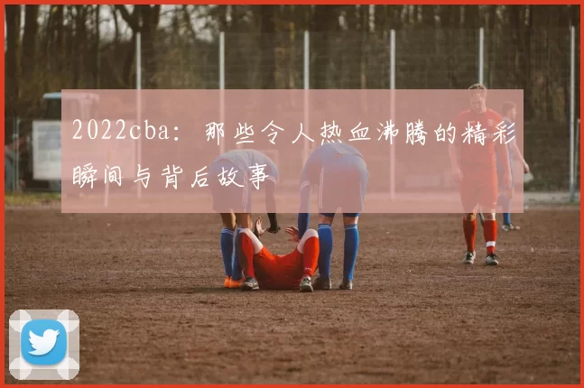 2022cba：那些令人热血沸腾的精彩瞬间与背后故事