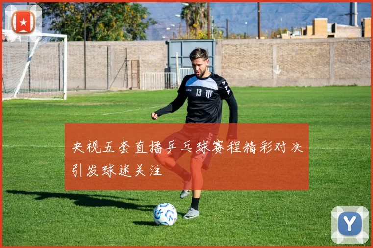 央视五套直播乒乓球赛程精彩对决引发球迷关注