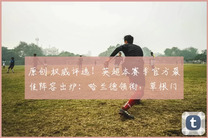 原创 权威评选！英超本赛季官方最佳阵容出炉：哈兰德领衔，草根门神创惊喜！