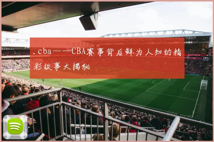 .cba——CBA赛事背后鲜为人知的精彩故事大揭秘