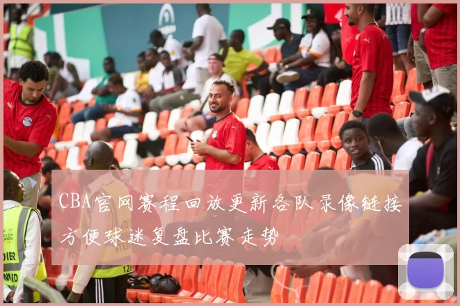 CBA官网赛程回放更新各队录像链接方便球迷复盘比赛走势