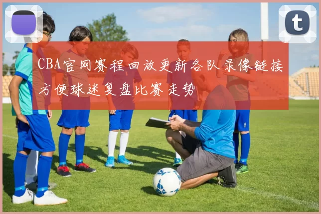 CBA官网赛程回放更新各队录像链接方便球迷复盘比赛走势