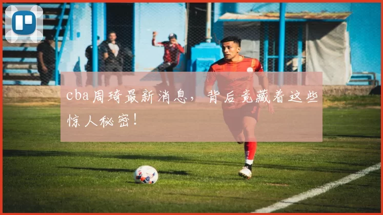 cba周琦最新消息,背后竟藏着这些惊人秘密!