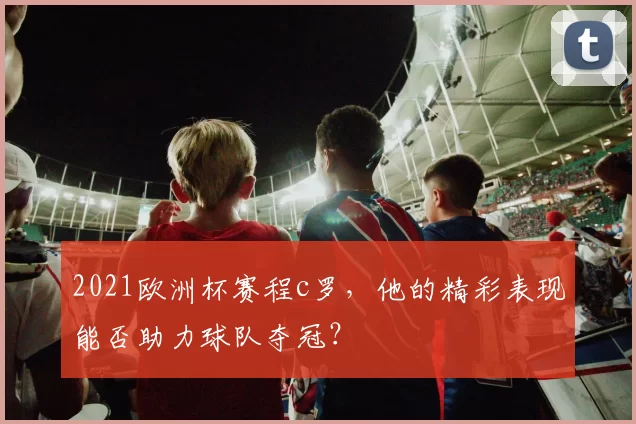 2021欧洲杯赛程c罗，他的精彩表现能否助力球队夺冠？