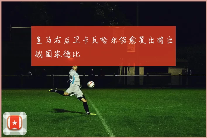 皇马右后卫卡瓦哈尔伤愈复出将出战国家德比