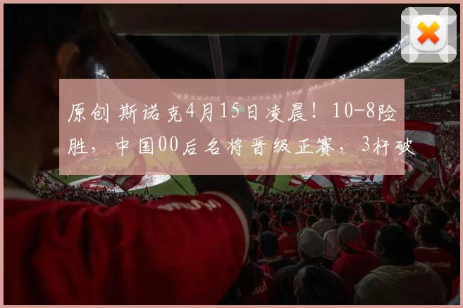 原创 斯诺克4月15日凌晨！10-8险胜，中国00后名将晋级正赛，3杆破百5杆50+