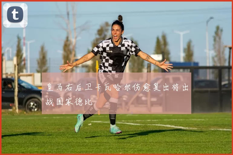 皇马右后卫卡瓦哈尔伤愈复出将出战国家德比