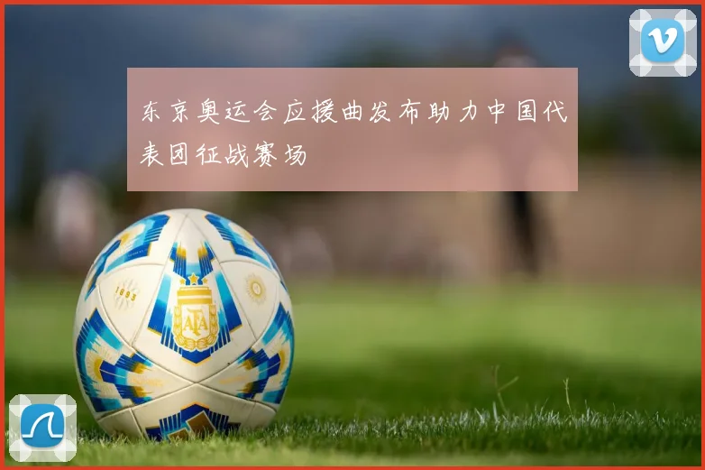 东京奥运会应援曲发布助力中国代表团征战赛场