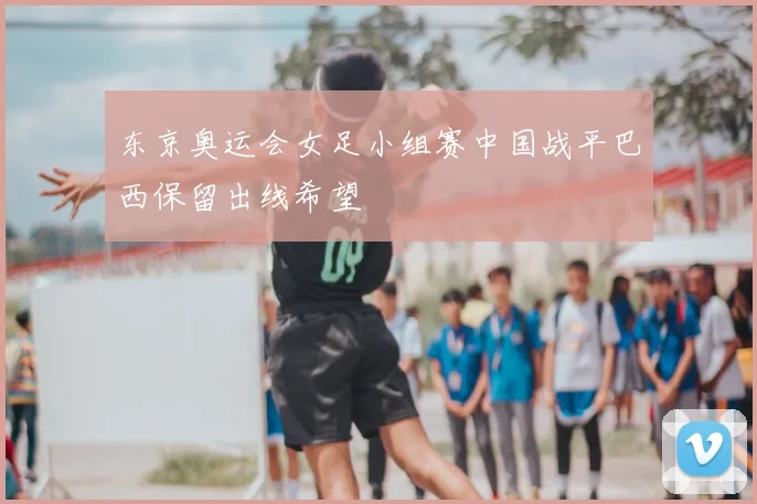东京奥运会女足小组赛中国战平巴西保留出线希望