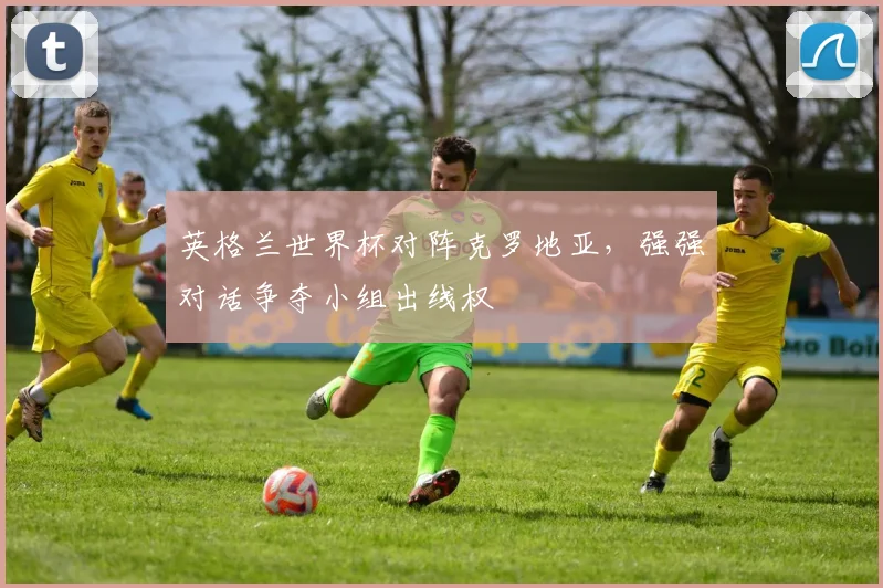 英格兰世界杯对阵克罗地亚,强强对话争夺小组出线权