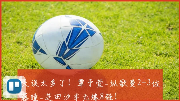 失误太多了！覃予萱_纵歌曼2-3佐藤瞳_芝田沙季无缘8强！