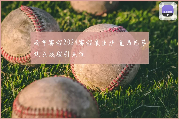 西甲赛程2024赛程表出炉 皇马巴萨焦点战程引关注