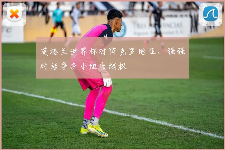 英格兰世界杯对阵克罗地亚,强强对话争夺小组出线权
